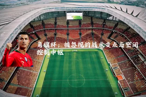 角旗杆:被忽视的战术支点与空间控制中枢