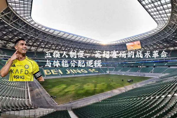 五换人制度:英超赛场的战术革命与体能分配逻辑